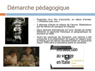Démarche pédagogique
           Projection d’un film d’accroche, en début d’année:
            « Chambre avec vue ».
           2 séances d’étude et critique de l’œuvre. Réalisations
            par les élèves de synopsis et critiques.
           Deux séances thématiques ont suivi: études de textes
            littéraires et approche historique et géographique du
            tourisme en Italie.
           Avant les vacances de Toussaint, une séance a été
            consacrée à la présentation de sujets en rapport avec
            le thème que les élèves devraient traiter en autonomie
            (façon TPE) dans la deuxième partie du semestre.
 