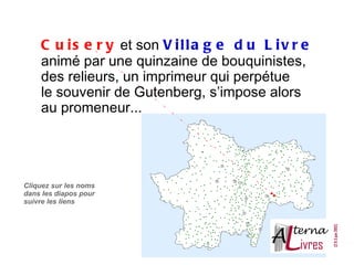 C u i s e r y et son V i l l a g e d u L i v r e
    animé par une quinzaine de bouquinistes,
    des relieurs, un imprimeur qui perpétue
    le souvenir de Gutenberg, s’impose alors
    au promeneur...




Cliquez sur les noms
dans les diapos pour
suivre les liens
 