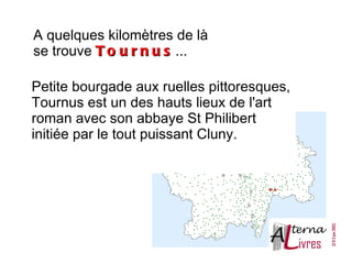 A quelques kilomètres de là
se trouve T o u r n u s ...

Petite bourgade aux ruelles pittoresques,
Tournus est un des hauts lieux de l'art
roman avec son abbaye St Philibert
initiée par le tout puissant Cluny.
 