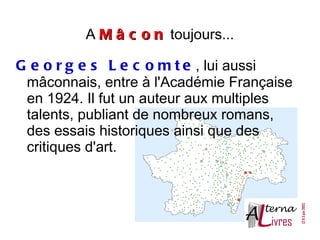 A M â c o n toujours...

G e o r g e s L e c o m t e , lui aussi
 mâconnais, entre à l'Académie Française
 en 1924. Il fut un auteur aux multiples
 talents, publiant de nombreux romans,
 des essais historiques ainsi que des
 critiques d'art.
 