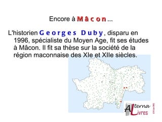 Encore à M â c o n ...

L'historien G e o r g e s D u b y , disparu en
  1996, spécialiste du Moyen Age, fit ses études
  à Mâcon. Il fit sa thèse sur la société de la
  région maconnaise des XIe et XIIe siècles.
 