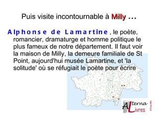 Puis visite incontournable à Milly . . .

A l p h o n s e d e L a m a r t i n e , le poète,
  romancier, dramaturge et homme politique le
  plus fameux de notre département. Il faut voir
  la maison de Milly, la demeure familiale de St
  Point, aujourd'hui musée Lamartine, et 'la
  solitude' où se réfugiait le poète pour écrire
 