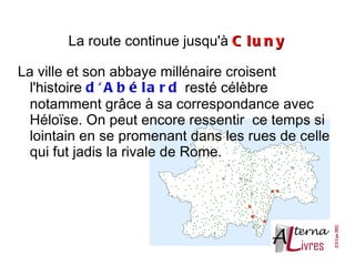 La route continue jusqu'à C l u n y

La ville et son abbaye millénaire croisent
  l'histoire d ' A b é l a r d resté célèbre
  notamment grâce à sa correspondance avec
  Héloïse. On peut encore ressentir ce temps si
  lointain en se promenant dans les rues de celle
  qui fut jadis la rivale de Rome.
 