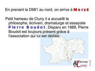 En prenant la D981 au nord, on arrive à M e r z é

Petit hameau de Cluny il a accueilli le
 philosophe, écrivain, dramaturge et essayiste
 P i e r r e B o u d o t . Disparu en 1988, Pierre
 Boudot est toujours présent grâce à
 l'association qui lui est dédiée.
 