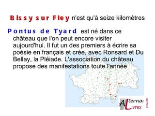 B i s s y s u r F l e y n'est qu'à seize kilomètres

P o n t u s d e T y a r d est né dans ce
  château que l'on peut encore visiter
  aujourd'hui. Il fut un des premiers à écrire sa
  poésie en français et crée, avec Ronsard et Du
  Bellay, la Pléiade. L'association du château
  propose des manifestations toute l'année
 