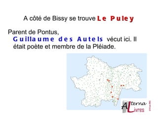 A côté de Bissy se trouve L e P u l e y

Parent de Pontus,
 G u i l l a u m e d e s A u t e l s vécut ici. Il
 était poète et membre de la Pléiade.
 