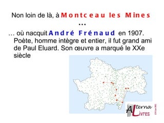Non loin de là, à M o n t c e a u l e s M i n e s
                        ...
… où nacquit A n d r é F r é n a u d en 1907.
 Poète, homme intègre et entier, il fut grand ami
 de Paul Eluard. Son œuvre a marqué le XXe
 siècle
 