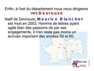 Enfin, à l'est du département nous nous dirigeons
                 vers D e v r o u z e
Natif de Devrouze, M a u r i c e B l a n c h o t
 est mort en 2003. Homme de lettres ayant
 agité bien des passions de par ses
 engagements, il n'en reste pas moins un
 écrivain important des années 50 et 60.
 