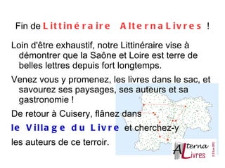Fin de L i t t i n é r a i r e   A l t e r n a L i v r e s  !

Loin d'être exhaustif, notre Littinéraire vise à
  démontrer que la Saône et Loire est terre de
  belles lettres depuis fort longtemps.
Venez vous y promenez, les livres dans le sac, et
 savourez ses paysages, ses auteurs et sa
 gastronomie !
De retour à Cuisery, flânez dans
l e V i l l a g e d u L i v r e et cherchez-y
les auteurs de ce terroir.
 