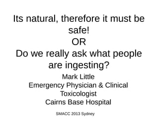Its natural, therefore it must be
safe!
OR
Do we really ask what people
are ingesting?
Mark Little
Emergency Physician & Clinical
Toxicologist
Cairns Base Hospital
SMACC 2013 Sydney

 