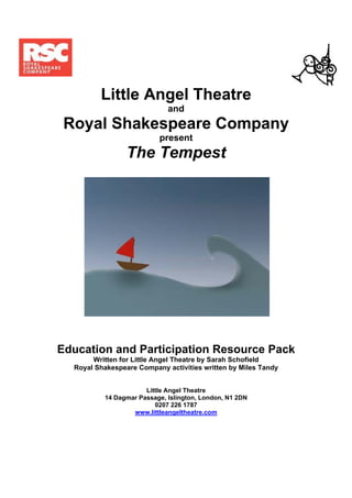 Little Angel Theatre
                             and
 Royal Shakespeare Company
                          present
                 The Tempest




Education and Participation Resource Pack
       Written for Little Angel Theatre by Sarah Schofield
  Royal Shakespeare Company activities written by Miles Tandy


                      Little Angel Theatre
          14 Dagmar Passage, Islington, London, N1 2DN
                         0207 226 1787
                  www.littleangeltheatre.com
 