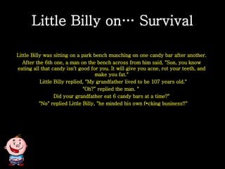 Little Billy on… Survival Little Billy was sitting on a park bench munching on one candy bar after another. After the 6th one, a man on the bench across from him said, &quot;Son, you know eating all that candy isn't good for you. It will give you acne, rot your teeth, and make you fat.&quot; Little Billy replied, &quot;My grandfather lived to be 107 years old.&quot; &quot;Oh?“ replied the man. &quot;  Did your grandfather eat 6 candy bars at a time?&quot; &quot;No&quot; replied Little Billy, &quot;he minded his own f*cking business!!&quot; 