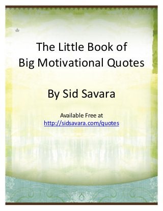 The Little Book of
Big Motivational Quotes

                 By Sid Savara
                     Available Free at
               http://sidsavara.com/quotes




The Little Book Of Big Motivational Quotes – http://sidsavara.com/quotes   Page 0
 