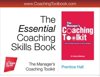 www.CoachingToolbook.com



        The               The
                          The

 Essential Co aching
                          Manager’s
                          Manager’s
            C
 Coaching Too lkit
            T
Skills Book
                       Fast and Simple Solutions for Busy Managers




                       Fast and Simple Solutions for Busy Managers


                             DrDr David Allamby
                                David Allamby


    The Manager’s
                      Prentice Hall
   Coaching Toolkit
                                                                     1