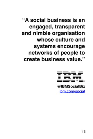 “A social business is an 
engaged, transparent 
and nimble organisation 
whose culture and 
systems encourage 
networks of people to 
create business value.”! 
! 
! 
! 
! 
@IBMSocialBiz 
ibm.com/social! 
! 
! 
15! 
 