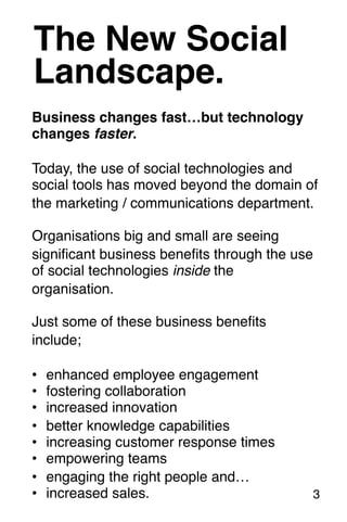 The New Social! 
Landscape.! 
Business changes fast…but technology 
changes faster.! 
! 
Today, the use of social technologies and 
social tools has moved beyond the domain of 
the marketing / communications department.! 
Organisations big and small are seeing 
significant business benefits through the use 
of social technologies inside the 
organisation.! 
! 
Just some of these business benefits 
include; 
! 
• enhanced employee engagement! 
• fostering collaboration! 
• increased innovation! 
• better knowledge capabilities! 
• increasing customer response times! 
• empowering teams! 
• engaging the right people and…! 
• increased sales.! 
! 
3! 
 