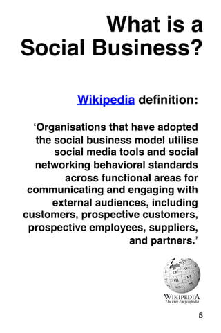 What is a! 
Social Business?! 
Wikipedia definition: 
‘Organisations that have adopted 
the social business model utilise 
social media tools and social 
networking behavioral standards 
across functional areas for 
communicating and engaging with 
external audiences, including 
customers, prospective customers, 
prospective employees, suppliers, 
and partners.’! 
5! 
 