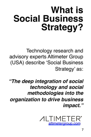 What is ! 
Social Business! 
Strategy?! 
Technology research and 
advisory experts Altimeter Group 
(USA) describe ‘Social Business 
Strategy’ as: 
“The deep integration of social 
technology and social 
methodologies into the 
organization to drive business 
impact.”! 
7! 
altimetergroup.com! 
 