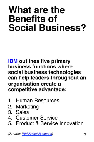 What are the 
Benefits of! 
Social Business?! 
IBM outlines five primary 
business functions where 
social business technologies 
can help leaders throughout an 
organisation create a 
competitive advantage:! 
! 
1. Human Resources! 
2. Marketing! 
3. Sales! 
4. Customer Service! 
5. Product & Service Innovation! 
! 
(Source: IBM Social Business)! 9! 
 