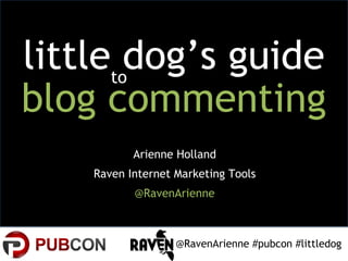 littletodog’s guide
blog commenting
           Arienne Holland
    Raven Internet Marketing Tools
           @RavenArienne



                   @RavenArienne #pubcon #littledog
 