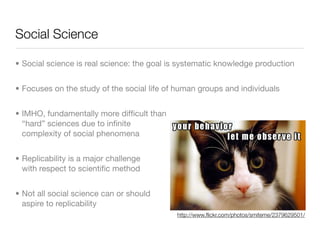 Social Science

• Social science is real science: the goal is systematic knowledge production


• Focuses on the study of the social life of human groups and individuals


• IMHO, fundamentally more difﬁcult than
  “hard” sciences due to inﬁnite
  complexity of social phenomena


• Replicability is a major challenge
  with respect to scientiﬁc method


• Not all social science can or should
  aspire to replicability
                                            http://www.ﬂickr.com/photos/smiteme/2379629501/
 