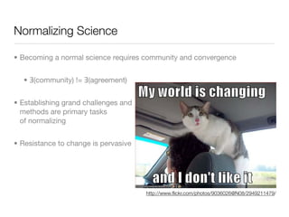 Normalizing Science

• Becoming a normal science requires community and convergence


  • Ǝ(community) != Ǝ(agreement)


• Establishing grand challenges and
  methods are primary tasks
  of normalizing


• Resistance to change is pervasive




                                      http://www.ﬂickr.com/photos/9036026@N08/2949211479/
 