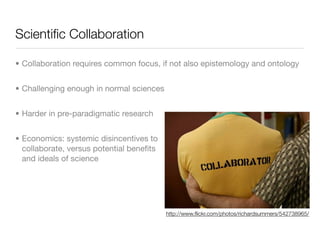 Scientiﬁc Collaboration

• Collaboration requires common focus, if not also epistemology and ontology


• Challenging enough in normal sciences


• Harder in pre-paradigmatic research


• Economics: systemic disincentives to
  collaborate, versus potential beneﬁts
  and ideals of science




                                          http://www.ﬂickr.com/photos/richardsummers/542738965/
 