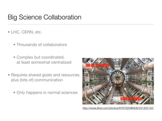 Big Science Collaboration

• LHC, CERN, etc.


  • Thousands of collaborators


  • Complex but coordinated,
    at least somewhat centralized


• Requires shared goals and resources,
  plus (lots of) communication


  • Only happens in normal sciences


                                         http://www.ﬂickr.com/photos/8767020@N08/531355152/
 