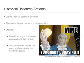 Historical Research Artifacts

• Letters, Books, Journals, Lectures


• Also technologies: methods, instrumentation


• Sharing?


   • Recordkeeping is not always
     a researcher’s main priority


   • Without records, there’s not
     much to share except the
     research outputs

                                          http://www.ﬂickr.com/photos/smailtronic/1535870363/
 