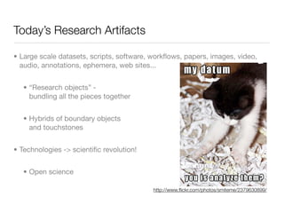 Today’s Research Artifacts

• Large scale datasets, scripts, software, workﬂows, papers, images, video,
  audio, annotations, ephemera, web sites...


   • “Research objects” -
     bundling all the pieces together


   • Hybrids of boundary objects
     and touchstones


• Technologies -> scientiﬁc revolution!


   • Open science

                                           http://www.ﬂickr.com/photos/smiteme/2379630899/
 