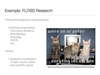 Example: FLOSS Research

• Phenomenological & interdisciplinary


  • Software engineering,
    Information Systems,
    Anthropology,
    Sociology,
    CSCW,
    etc...


• Ethos


  • (Idealistic) combination
    of open source values
    and scientiﬁc values
                                     http://www.ﬂickr.com/photos/themadlolscientist/2542236565/
 