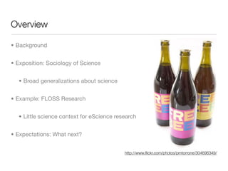 Overview

• Background


• Exposition: Sociology of Science


  • Broad generalizations about science


• Example: FLOSS Research


  • Little science context for eScience research


• Expectations: What next?


                                           http://www.ﬂickr.com/photos/pmtorrone/304696349/
 