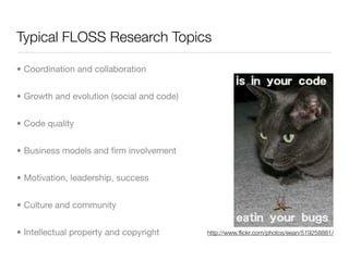 Typical FLOSS Research Topics

• Coordination and collaboration


• Growth and evolution (social and code)


• Code quality


• Business models and ﬁrm involvement


• Motivation, leadership, success


• Culture and community


• Intellectual property and copyright      http://www.ﬂickr.com/photos/eean/519258881/
 