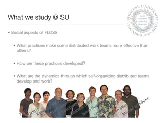 What we study @ SU

• Social aspects of FLOSS


  • What practices make some distributed work teams more effective than
    others?


  • How are these practices developed?


  • What are the dynamics through which self-organizing distributed teams
    develop and work?
 