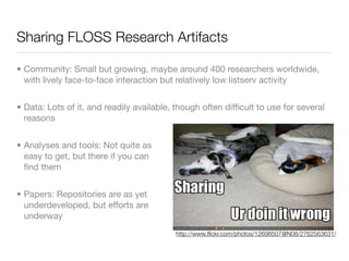 Sharing FLOSS Research Artifacts

• Community: Small but growing, maybe around 400 researchers worldwide,
  with lively face-to-face interaction but relatively low listserv activity


• Data: Lots of it, and readily available, though often difﬁcult to use for several
  reasons


• Analyses and tools: Not quite as
  easy to get, but there if you can
  ﬁnd them


• Papers: Repositories are as yet
  underdeveloped, but efforts are
  underway
                                          http://www.ﬂickr.com/photos/12698507@N08/2762563631/
 