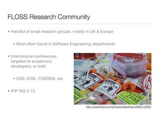 FLOSS Research Community

• Handful of small research groups, mostly in UK & Europe


   • Most often found in Software Engineering departments


• International conferences
  targeted to academics,
  developers, or both


   • OSS, ICSE, FOSDEM, etc.


• IFIP WG 2.13


                                          http://www.ﬂickr.com/photos/steevithak/2883218362/
 