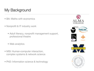 My Background

• BA: Maths with economics


• Nonproﬁt & IT industry work


  • Adult literacy, nonproﬁt management support,
    professional theatre


  • Web analytics


• MSI: Human-computer interaction,
  complex systems & network science


• PhD: Information science & technology
 