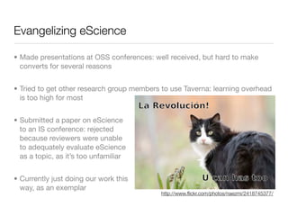 Evangelizing eScience

• Made presentations at OSS conferences: well received, but hard to make
  converts for several reasons


• Tried to get other research group members to use Taverna: learning overhead
  is too high for most


• Submitted a paper on eScience
  to an IS conference: rejected
  because reviewers were unable
  to adequately evaluate eScience
  as a topic, as it’s too unfamiliar


• Currently just doing our work this
  way, as an exemplar
                                            http://www.ﬂickr.com/photos/naezmi/2418745377/
 
