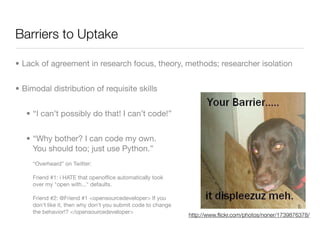 Barriers to Uptake

• Lack of agreement in research focus, theory, methods; researcher isolation


• Bimodal distribution of requisite skills


   • “I can’t possibly do that! I can’t code!”


   • “Why bother? I can code my own.
     You should too; just use Python.”
     “Overheard” on Twitter:

     Friend #1: i HATE that openofﬁce automatically took
     over my "open with..." defaults.

     Friend #2: @Friend #1 <opensourcedeveloper> If you
     don't like it, then why don't you submit code to change
     the behavior!? </opensourcedeveloper>
                                                               http://www.ﬂickr.com/photos/noner/1739876378/
 