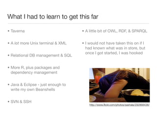 What I had to learn to get this far

• Taverna                           • A little bit of OWL, RDF, & SPARQL


• A lot more Unix terminal & XML    • I would not have taken this on if I
                                      had known what was in store, but
                                      once I got started, I was hooked
• Relational DB management & SQL


• More R, plus packages and
  dependency management


• Java & Eclipse - just enough to
  write my own Beanshells


• SVN & SSH
                                        http://www.ﬂickr.com/photos/sashala/292868436/
 