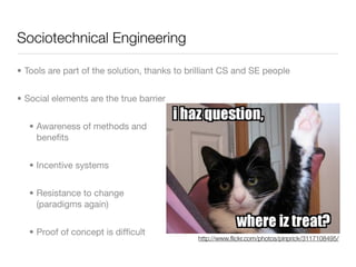 Sociotechnical Engineering

• Tools are part of the solution, thanks to brilliant CS and SE people


• Social elements are the true barrier


   • Awareness of methods and
     beneﬁts


   • Incentive systems


   • Resistance to change
     (paradigms again)


   • Proof of concept is difﬁcult
                                              http://www.ﬂickr.com/photos/pinprick/3117108495/
 