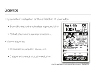 Science

• Systematic investigation for the production of knowledge


  • Scientiﬁc method emphasizes reproducibility


  • Not all phenomena are reproducible...


• Many categories


  • Experimental, applied, social, etc.


  • Categories are not mutually exclusive


                                            http://www.ﬂickr.com/photos/radiorover/419414206/
 