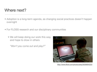 Where next?

• Adoption is a long-term agenda, as changing social practices doesn’t happen
  overnight


• For FLOSS research and our disciplinary communities


  • We will keep doing our work this way,
    and hope to draw in others

    “Won’t you come out and play?”




                                              http://www.ﬂickr.com/photos/atiq/2658884520/
 