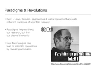 Paradigms & Revolutions

• Kuhn - Laws, theories, applications & instrumentation that create
  coherent traditions of scientiﬁc research


• Paradigms help us direct
  our research, but limit
  our view of the world


• New technologies can
  lead to scientiﬁc revolutions
  by revealing anomalies




                                           http://www.ﬂickr.com/photos/weichbrodt/644302381/
 