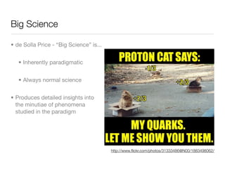Big Science

• de Solla Price - “Big Science” is...


   • Inherently paradigmatic


   • Always normal science


• Produces detailed insights into
  the minutiae of phenomena
  studied in the paradigm




                                         http://www.ﬂickr.com/photos/31333486@N00/1883498062/
 