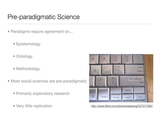 Pre-paradigmatic Science

• Paradigms require agreement on...


  • Epistemology


  • Ontology


  • Methodology


• Most social sciences are pre-paradigmatic


  • Primarily exploratory research


  • Very little replication                   http://www.ﬂickr.com/photos/askpang/327577395/
 