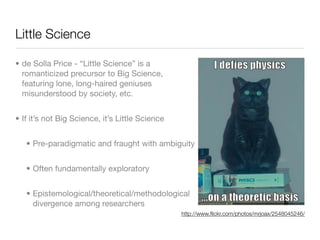 Little Science

• de Solla Price - “Little Science” is a
  romanticized precursor to Big Science,
  featuring lone, long-haired geniuses
  misunderstood by society, etc.


• If it’s not Big Science, it’s Little Science


   • Pre-paradigmatic and fraught with ambiguity


   • Often fundamentally exploratory


   • Epistemological/theoretical/methodological
     divergence among researchers
                                                 http://www.ﬂickr.com/photos/mrjoax/2548045246/
 