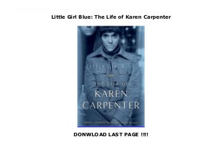 Little Girl Blue: The Life of Karen Carpenter
DONWLOAD LAST PAGE !!!!
New Series Little Girl Blue is an intimate profile of Karen Carpenter, a girl from a modest Connecticut upbringing who became a Southern California superstar. Karen was the instantly recognizable lead singer of the Carpenters. The top-selling American musical act of the 1970s, they delivered the love songs that defined a generation. Little Girl Blue reveals Karen’s heartbreaking struggles with her mother, brother, and husband; the intimate disclosures she made to her closest friends; her love for playing drums and her frustrated quest for solo stardom; and the ups and downs of her treatment for anorexia nervosa. After her shocking death at 32 years of age in 1983, she became the proverbial poster child for that disorder; but the other causes of her decline are laid bare for the first time in this moving account. Little Girl Blue is Karen Carpenter’s definitive biography, based on exclusive interviews with her innermost circle of girlfriends and nearly 100 others, including childhood friends, professional associates, and lovers.
 