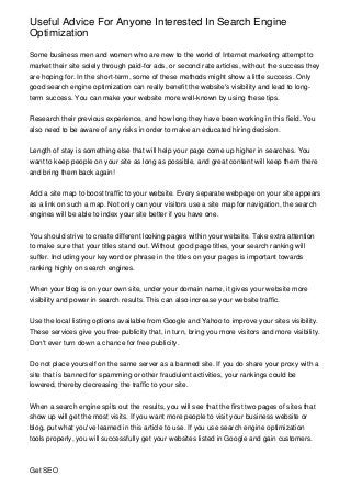 Useful Advice For Anyone Interested In Search Engine
Optimization

Some business men and women who are new to the world of Internet marketing attempt to
market their site solely through paid-for ads, or second rate articles, without the success they
are hoping for. In the short-term, some of these methods might show a little success. Only
good search engine optimization can really benefit the website's visibility and lead to long-
term success. You can make your website more well-known by using these tips.


Research their previous experience, and how long they have been working in this field. You
also need to be aware of any risks in order to make an educated hiring decision.


Length of stay is something else that will help your page come up higher in searches. You
want to keep people on your site as long as possible, and great content will keep them there
and bring them back again!


Add a site map to boost traffic to your website. Every separate webpage on your site appears
as a link on such a map. Not only can your visitors use a site map for navigation, the search
engines will be able to index your site better if you have one.


You should strive to create different looking pages within your website. Take extra attention
to make sure that your titles stand out. Without good page titles, your search ranking will
suffer. Including your keyword or phrase in the titles on your pages is important towards
ranking highly on search engines.


When your blog is on your own site, under your domain name, it gives your website more
visibility and power in search results. This can also increase your website traffic.


Use the local listing options available from Google and Yahoo to improve your sites visibility.
These services give you free publicity that, in turn, bring you more visitors and more visibility.
Don't ever turn down a chance for free publicity.


Do not place yourself on the same server as a banned site. If you do share your proxy with a
site that is banned for spamming or other fraudulent activities, your rankings could be
lowered, thereby decreasing the traffic to your site.


When a search engine spits out the results, you will see that the first two pages of sites that
show up will get the most visits. If you want more people to visit your business website or
blog, put what you've learned in this article to use. If you use search engine optimization
tools properly, you will successfully get your websites listed in Google and gain customers.



Get SEO
 