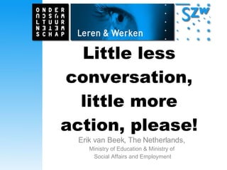 Little less conversation, little more action, please! Erik van Beek, The Netherlands,  Ministry of Education & Ministry of  Social Affairs and  Employment 